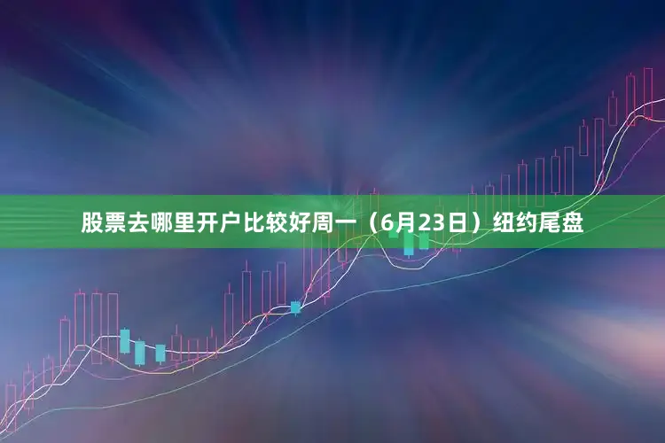 股票去哪里开户比较好周一（6月23日）纽约尾盘