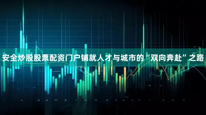 安全炒股股票配资门户铺就人才与城市的“双向奔赴”之路