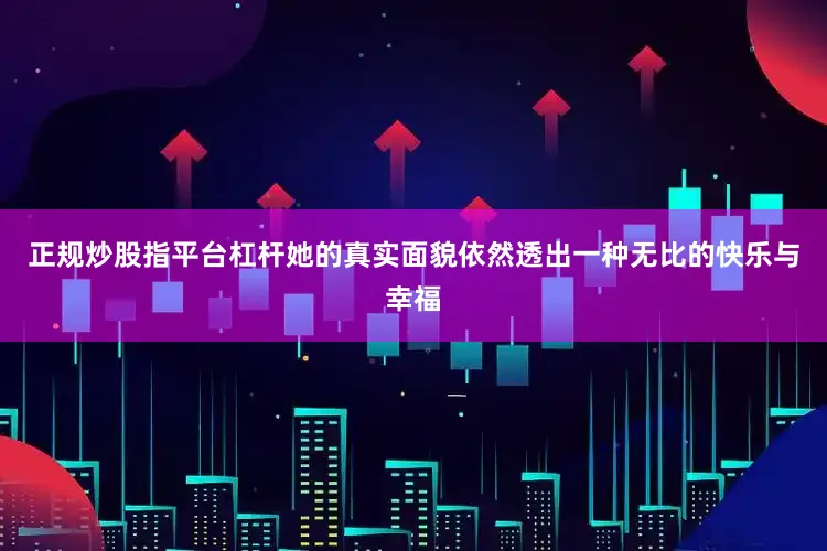 正规炒股指平台杠杆她的真实面貌依然透出一种无比的快乐与幸福