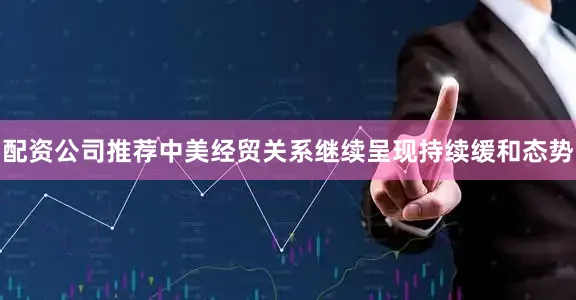 配资公司推荐中美经贸关系继续呈现持续缓和态势