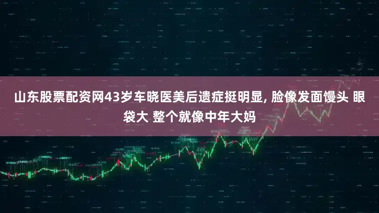 山东股票配资网43岁车晓医美后遗症挺明显, 脸像发面馒头 眼袋大 整个就像中年大妈